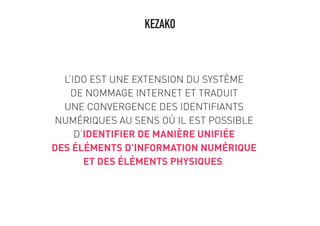 L’IDO EST UNE EXTENSION DU SYSTÈME
DE NOMMAGE INTERNET ET TRADUIT
UNE CONVERGENCE DES IDENTIFIANTS
NUMÉRIQUES AU SENS OÙ IL EST POSSIBLE
D’IDENTIFIER DE MANIÈRE UNIFIÉE
DES ÉLÉMENTS D’INFORMATION NUMÉRIQUE
ET DES ÉLÉMENTS PHYSIQUES.
KEZAKO
 