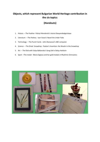 Objects, which represent Bulgarian World Heritage contribution in
                          the six topics:

                                       (Handouts)


 1. History – The Feather- Palisiy Hilendarski’s Istoria Slavyanobalgarskaya

 2. Literature – The Pottery - Ivan Vasov’s Novel the Under Yoke

 3. Technology – The Punch Cards - John Atanassov’s ABC computer

 4. Science – The Dried Snowdrop - Paskov’s Invention: the NIvalin in the Snowdrop

 5. Art – The Disk with Valya Balkanska’s Song Izlel e Delyu Haidutin

 6. Sport –The medal - Maria Gigiova and her gold medals in Rhythmic Gimnastics
 