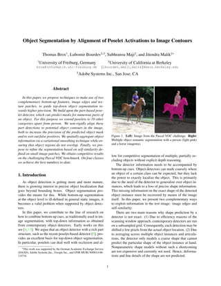 Object Segmentation by Alignment of Poselet Activations to Image Contours

                    Thomas Brox1 , Lubomir Bourdev2,3 , Subhransu Maji2 , and Jitendra Malik2∗
               1                                                       2
                   University of Freiburg, Germany                         University of California at Berkeley
              brox@informatik.uni-freiburg.de                     {lbourdev,smaji,malik}@eecs.berkeley.edu
                                              3
                                                  Adobe Systems Inc., San Jose, CA


                           Abstract
    In this paper, we propose techniques to make use of two
complementary bottom-up features, image edges and tex-
ture patches, to guide top-down object segmentation to-
wards higher precision. We build upon the part-based pose-
let detector, which can predict masks for numerous parts of
an object. For this purpose we extend poselets to 19 other
categories apart from person. We non-rigidly align these
part detections to potential object contours in the image,
both to increase the precision of the predicted object mask
and to sort out false positives. We spatially aggregate object              Figure 1. Left: Image from the Pascal VOC challenge. Right:
information via a variational smoothing technique while en-                 Multiple object semantic segmentation with a person (light pink)
suring that object regions do not overlap. Finally, we pro-                 and a horse (magenta).
pose to reﬁne the segmentation based on self-similarity de-
ﬁned on small image patches. We obtain competitive results
                                                                            low for competitive segmentation of multiple, partially oc-
on the challenging Pascal VOC benchmark. On four classes
                                                                            cluding objects without explicit depth reasoning.
we achieve the best numbers to-date.
                                                                                The detector information needs to be accompanied by
                                                                            bottom-up cues. Object detectors can mark coarsely where
                                                                            an object of a certain class can be expected, but they lack
1. Introduction
                                                                            the power to exactly localize the object. This is primarily
    As object detection is getting more and more mature,                    due to the need of the detector to generalize over object in-
there is growing interest in precise object localization that               stances, which leads to a loss of precise shape information.
goes beyond bounding boxes. Object segmentation pro-                        This missing information on the exact shape of the detected
vides the means for this. While bottom-up segmentation                      object instance must be recovered by means of the image
at the object level is ill-deﬁned in general static images, it              itself. In this paper, we present two complementary ways
becomes a valid problem when supported by object detec-                     to exploit information in the test image: image edges and
tors.                                                                       self-similarity.
    In this paper, we contribute to the line of research on                     There are two main reasons why shape prediction by a
how to combine bottom-up cues, as traditionally used in im-                 detector is not exact: (1) Due to efﬁciency reasons of the
age segmentation, with top-down information as obtained                     scanning window approach, contemporary detectors are run
from contemporary object detectors. Early works on this                     on a subsampled grid. Consequently, each detection may be
are [4, 13]. We argue that an object detector with a rich part              shifted a few pixels from the actual object location. (2) Due
structure, such as the recent poselet-based detector [5], pro-              to averaging across multiple object instances and articula-
vides an excellent basis for top-down object segmentation.                  tions, the detector only models a coarse shape that cannot
In particular, poselets can deal well with occlusion and al-                predict the particular shape of the object instance at hand.
   ∗ This work was supported by the German Academic Exchange Service        Nonparametric shape models without such a shortcoming
(DAAD), Adobe Systems Inc., Google Inc., and ONR MURI N00014-06-            are too expensive and currently not used. Hence, deforma-
1-0734.                                                                     tions and ﬁne details of the shape are not predicted.


                                                                       1
 