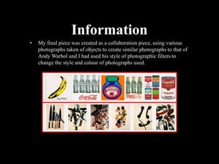 Information
• My final piece was created as a collaboration piece, using various
photographs taken of objects to create similar photographs to that of
Andy Warhol and I had used his style of photographic filters to
change the style and colour of photographs used.