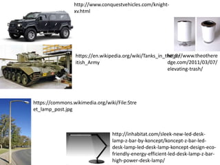 http://www.conquestvehicles.com/knight-
xv.html
https://en.wikipedia.org/wiki/Tanks_in_the_Br
itish_Army
https://commons.wikimedia.org/wiki/File:Stre
et_lamp_post.jpg
http://inhabitat.com/sleek-new-led-desk-
lamp-z-bar-by-koncept/koncept-z-bar-led-
desk-lamp-led-desk-lamp-koncept-design-eco-
friendly-energy-efficient-led-desk-lamp-z-bar-
high-power-desk-lamp/
http://www.theothere
dge.com/2011/03/07/
elevating-trash/
 