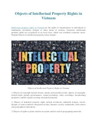 Objects of Intellectual Property Rights in
Vietnam
Intellectual property rights in Vietnam are the rights of organizations or individuals to
trademarks, inventions, designs or other forms of creation. Currently, intellectual
property rights are recognized as an asset class, which can constitute corporate assets.
Popular Objects of intellectual property today include:
Objects of Intellectual Property Rights in Vietnam
1. Objects of copyright include literary, artistic and scientific works; objects of copyright-
related rights include performances, sound recordings, video recordings; broadcasting
programs; satellite signals carrying encrypted programs.
2. Objects of industrial property rights include inventions; industrial designs; layout-
designs of semi-conductor integrated circuits; business secrets; trademarks; trade names
and geographical indications.
3. Objects of rights to plant varieties are plant varieties and its propagating materials.
 