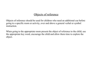 Objects of reference
Objects of reference should be used for children who need an additional cue before
going to a specific room or activity, over and above a general verbal or symbol
instruction.

When going to the appropriate room present the object of reference to the child, use
the appropriate key word, encourage the child and allow them time to explore the
object.
 