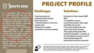 PROJECT PROFILE
01ROUTE RISK
A comprehensive fleet management
tool called Route Risk was developed
for the commercial transportation
industry for a client with headquarters
in Pittsburg, Pennsylvania, USA. With
the help of this system's technology,
truck drivers can regulate their
behavior in terms of fuel
Web applications and
applications make up the
efficiency.
mobile
complete
system. Users with large commercial
fleets will have the ability to receive in-
cab voice notifications for a variety of
events, including approaching driver
behavior hotspots, violating company-
defined speed limits, entering/exiting
custom-established geofences, and
others.
“We worked with Objectsol to develop out iptv app, content management admin panel and web based
player. Really happy with all the products delivered. They are quick to respond to emails so any
concerns or issues got looked at promptly. We had requested some custom development and that was
done very well too. We would definitely seek out objectsol for our future projects.”
Challenges
Synchronization of
accidental data between
Client and server
 Synchronization of real time
location data
Detection of sudden
acceleration and hard braking
Solutions
Encryptionof token based REST
APIs-
To establish a secure
connection between client apps
and AWS web servers.
This token protects the web
server from online threats.
We closely followed the MVC
architectural pattern, to speed up
the development process, and to
keep business logic and
presentation elements separate.
 