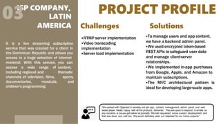 PROJECT PROFILE
ISP COMPANY,
03 LATIN
AMERICA
It is a live streaming subscription
service that was created for a client in
the Dominican Republic and allows you
access to a huge selection of internet
material. With this service, you can
access a wide range of content,
including regional and thematic
sports,
and
channels of television, films,
documentaries, musicals,
children's programming.
Challenges
RTMP server implementation
Video transcoding
implementation
Server load implementation
Solutions
To manage users and app content,
we have a backend admin panel.
We used encrypted token-based
REST APIs to safeguard user data
and manage client-server
relationships.
We implemented in-app purchases
from Google, Apple, and Amazon to
maintain subscriptions.
The MVC architectural pattern is
ideal for developing large-scale apps.
“We worked with Objectsol to develop out iptv app, content management admin panel and web
based player. Really happy with all the products delivered. They are quick to respond to emails so
any concerns or issues got looked at promptly. We had requested some custom development and
that was done very well too. Wewould definitely seek out objectsol for our future projects.”
 