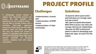 PROJECT PROFILE
04
DOSTREAMS
A cutting-edge market solution to
update your streaming services and
ensure the best possible user
experience for your audience Users
may be able to provide viewers with a
seamless video/audio experience
around the world using the OTT SaaS
platform, back end panel, and apps.
The user can stream live content in
addition to uploading their playlist. Our
OTT SaaS technology offers high speed
content watching (or listening)
anytime, anyplace even with subpar
connectivity.
Challenges
Implementation of server
load
Implementation of RTMP
servers
Implementation of video
transcoding
Solutions
A backend admin panel where
administrators can manage users
and app content.
We used encrypted token-based
REST APIs to secure user data and
manage client-server relationships.
Because the MVC architectural
pattern is ideal for developing such
large-scale apps, we used it for this
project.
“We collaborated with the Objectsol team over the course of four years on a number of significant
initiatives for our business, and we always felt comfortable putting our trust in them. The
developers were always prepared to devote more of their time to support us on projects, even though
the task wasn't always simple due to the time difference or linguistic barriers. Wesincerely
appreciate your
assistance.”
 