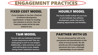 FIXED COST MODEL
If your company or you has a fixed set
of software development
requirements or ideas for creating
new solutions or service, then the
fixed cost model will be the best
suited for you.
HOURLY MODEL
The hourly model is ideal for you if you
or your business has software
development needs that call for
adapting adjustments and flexibility.
T&M MODEL
You can add your dedicated domains
to your resources as well. They are
solely going to work on your project.
Additionally, a daily summary of your
work will be given to you. despite
having hired a dedicated resource.
PARTNER WITH US
You can always partner with us for
your growth and diversification on the
basis of mutual benefit. We will
provide you with knowledgeable
personnel who have a thorough
understanding of your industry.
ENGAGEMENT PRACTICES
 