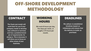 OFF-SHORE DEVELOPMENT
METHODOLOGY
CONTRACT
The fixed cost model will
work best for you if your
company needs to develop
new software or services
and has a predetermined
set of requirements for
doing so. This is because it
will allow you to focus on
other areas of your
business.
WORKING
HOURS
We work 8 hours per day,
five days per week, or
roughly 170 hours per
month.
DEADLINES
We adhere to established
timelines based on
milestones and ensure that
the delivery is made as
promised.
 