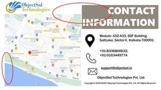 CONTACT
INFORMATION
Module: 432-433, SDF Building,
SaltLake, Sector-V, Kolkata-700091
+91-8336800632,
+91-9163449774
support@objectsol.in
ObjectSol Technologies Pvt. Ltd.
Copyright©2009-2022.Objectsol Technologies Pvt. Ltd. All Rights Reserved
 