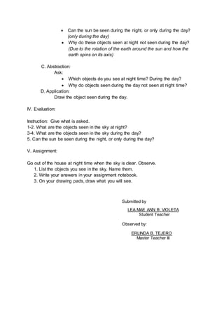  Can the sun be seen during the night, or only during the day?
(only during the day)
 Why do these objects seen at night not seen during the day?
(Due to the rotation of the earth around the sun and how the
earth spins on its axis)
C. Abstraction:
Ask:
 Which objects do you see at night time? During the day?
 Why do objects seen during the day not seen at night time?
D. Application:
Draw the object seen during the day.
IV. Evaluation:
Instruction: Give what is asked.
1-2. What are the objects seen in the sky at night?
3-4. What are the objects seen in the sky during the day?
5. Can the sun be seen during the night, or only during the day?
V. Assignment:
Go out of the house at night time when the sky is clear. Observe.
1. List the objects you see in the sky. Name them.
2. Write your answers in your assignment notebook.
3. On your drawing pads, draw what you will see.
Submitted by
LEA MAE ANN B. VIOLETA
Student Teacher
Observed by:
ERLINDA B. TEJERO
Master Teacher III
 