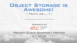 Object Storage is
Awesome!
Q4 2015
( Truth or…. ? )
presented at the
Project Cloud Quarterly Meeting
 
