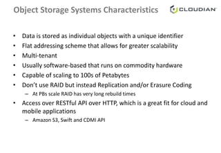 Object Storage Systems Characteristics
• Data is stored as individual objects with a unique identifier
• Flat addressing scheme that allows for greater scalability
• Multi-tenant
• Usually software-based that runs on commodity hardware
• Capable of scaling to 100s of Petabytes
• Don’t use RAID but instead Replication and/or Erasure Coding
– At PBs scale RAID has very long rebuild times
• Access over RESTful API over HTTP, which is a great fit for cloud and
mobile applications
– Amazon S3, Swift and CDMI API
 