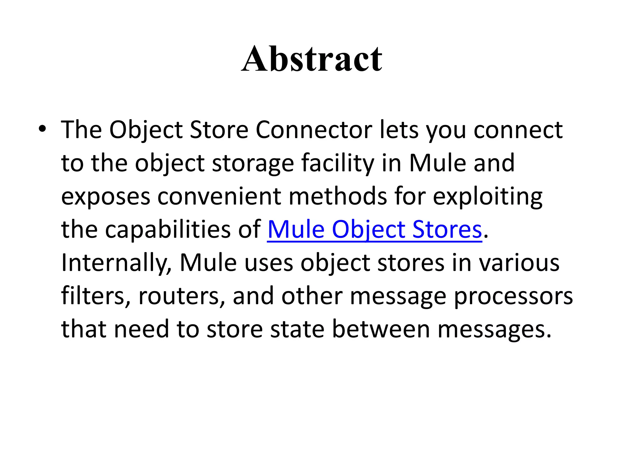 Abstract
• The Object Store Connector lets you connect
to the object storage facility in Mule and
exposes convenient methods for exploiting
the capabilities of Mule Object Stores.
Internally, Mule uses object stores in various
filters, routers, and other message processors
that need to store state between messages.
 