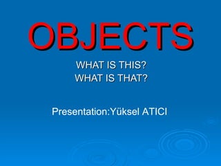 OBJECTS WHAT IS THIS? WHAT IS THAT? Presentation:Yüksel ATICI 