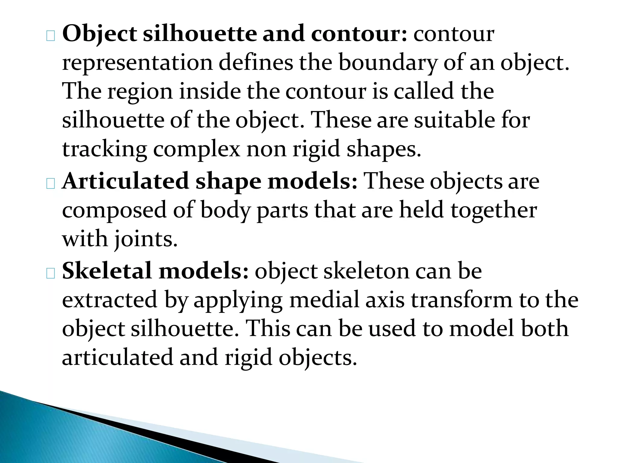 Object silhouette and contour: contour
representation defines the boundary of an object.
The region inside the contour is called the
silhouette of the object. These are suitable for
tracking complex non rigid shapes.
Articulated shape models: These objects are
composed of body parts that are held together
with joints.
Skeletal models: object skeleton can be
extracted by applying medial axis transform to the
object silhouette. This can be used to model both
articulated and rigid objects.
 