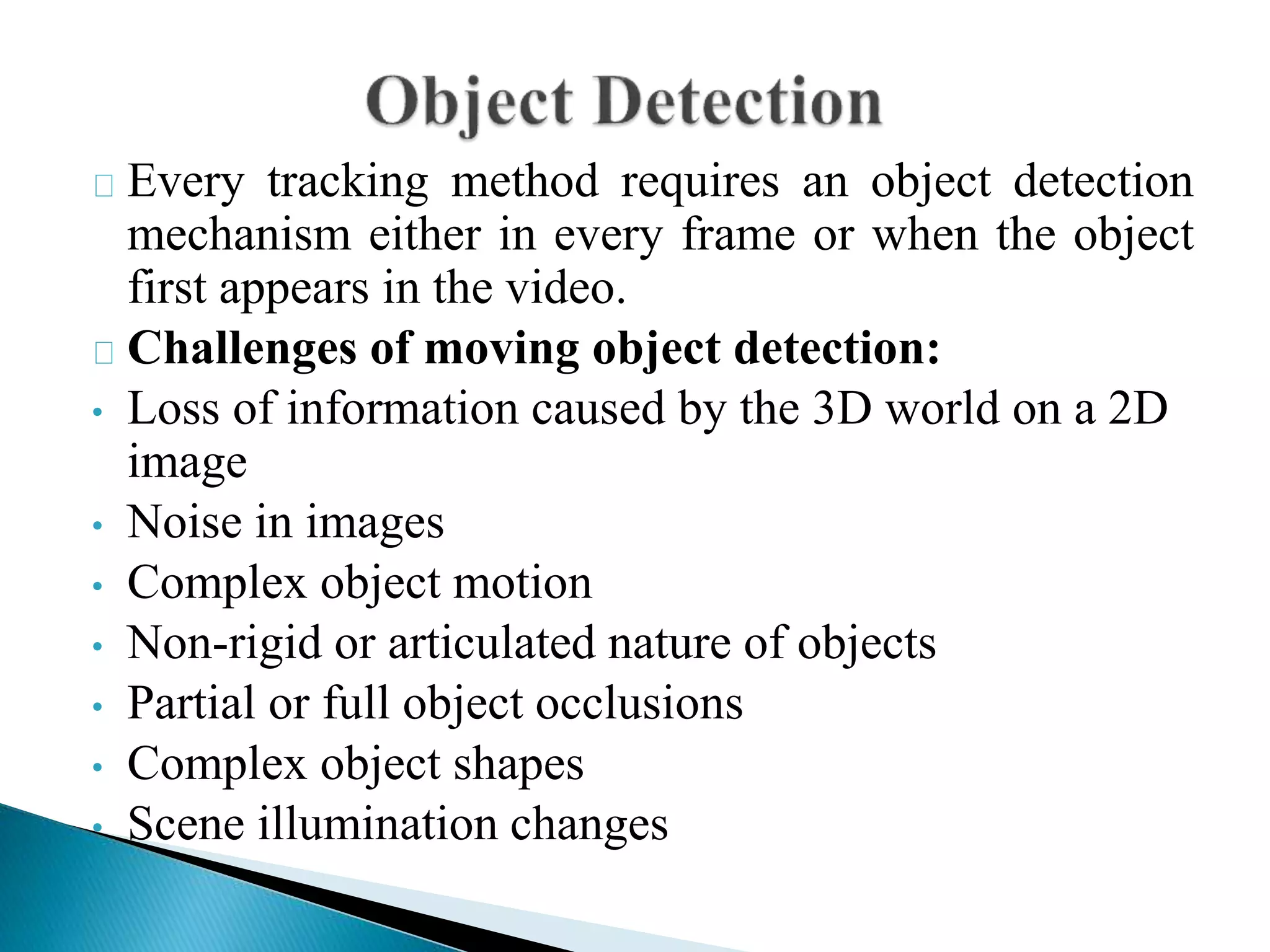 Every tracking method requires an object detection
mechanism either in every frame or when the object
first appears in the video.
Challenges of moving object detection:
• Loss of information caused by the 3D world on a 2D
image
• Noise in images
• Complex object motion
• Non-rigid or articulated nature of objects
• Partial or full object occlusions
• Complex object shapes
• Scene illumination changes
 