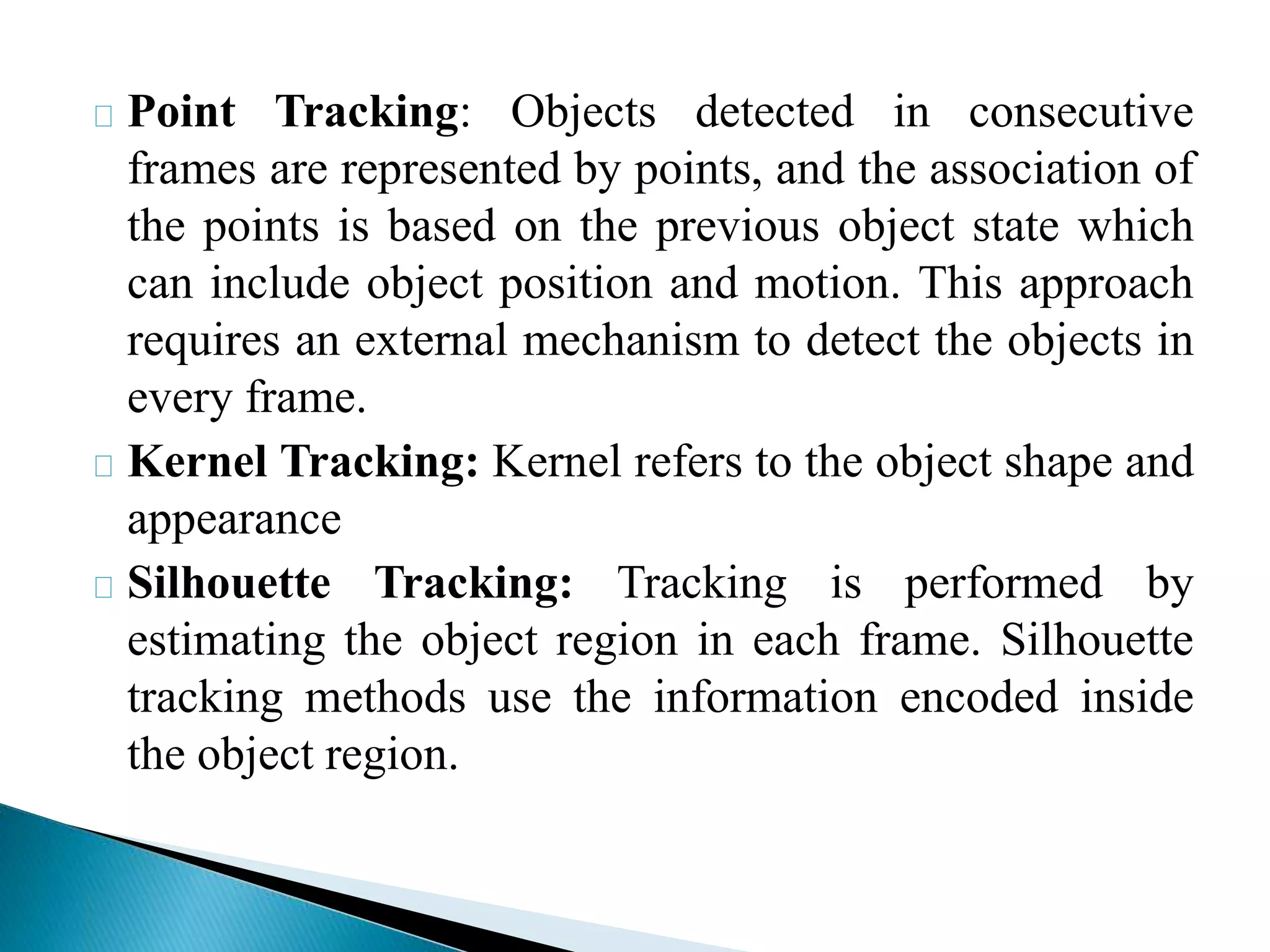 Point Tracking: Objects detected in consecutive
frames are represented by points, and the association of
the points is based on the previous object state which
can include object position and motion. This approach
requires an external mechanism to detect the objects in
every frame.
Kernel Tracking: Kernel refers to the object shape and
appearance
Silhouette Tracking: Tracking is performed by
estimating the object region in each frame. Silhouette
tracking methods use the information encoded inside
the object region.
 