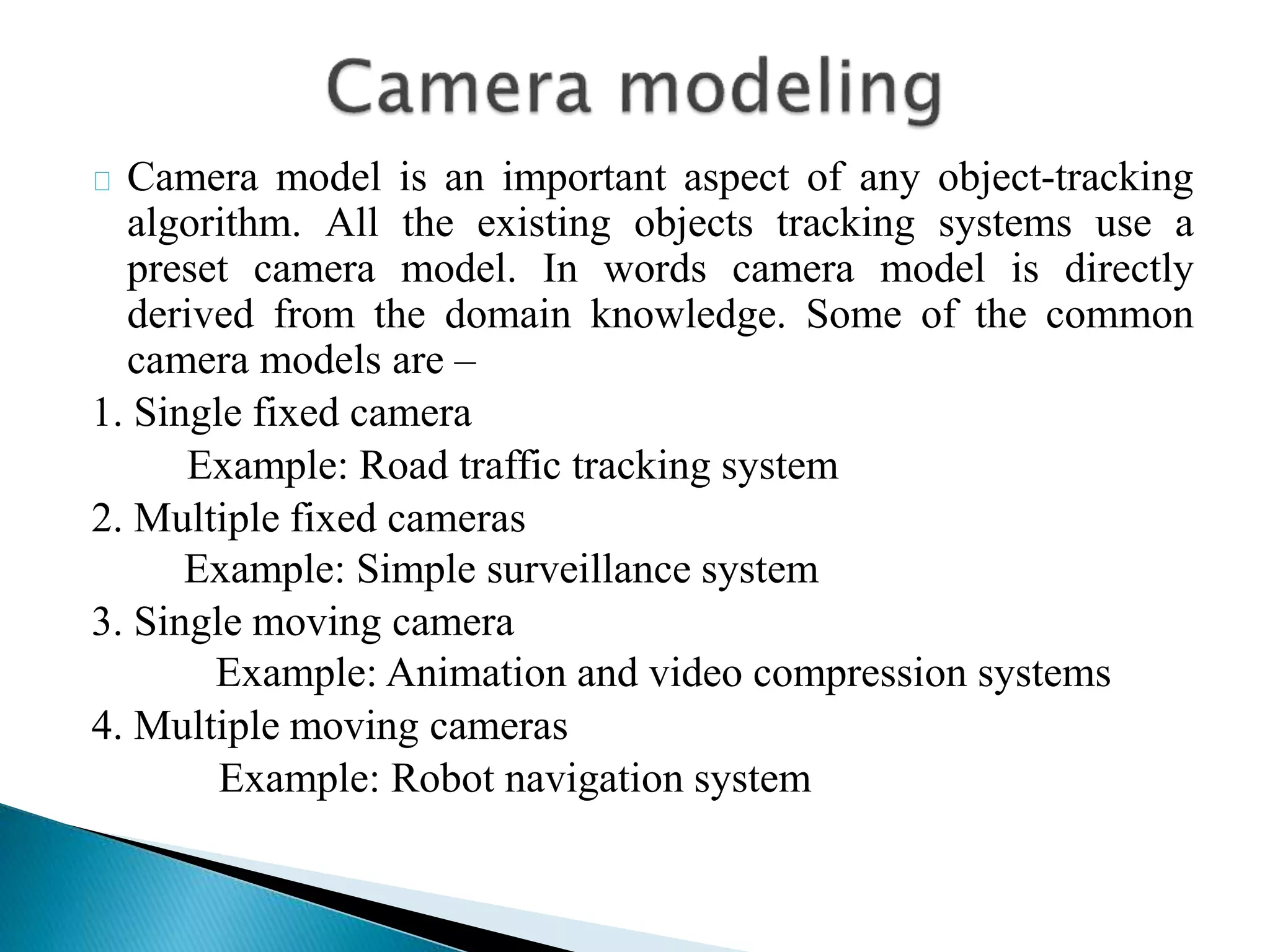 Camera model is an important aspect of any object-tracking
algorithm. All the existing objects tracking systems use a
preset camera model. In words camera model is directly
derived from the domain knowledge. Some of the common
camera models are –
1. Single fixed camera
Example: Road traffic tracking system
2. Multiple fixed cameras
Example: Simple surveillance system
3. Single moving camera
Example: Animation and video compression systems
4. Multiple moving cameras
Example: Robot navigation system
 
