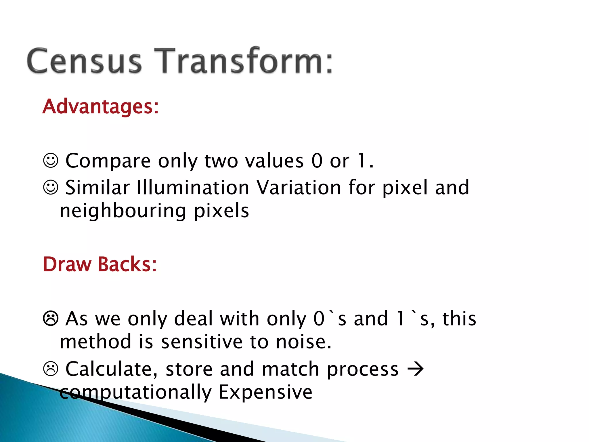 Advantages:
 Compare only two values 0 or 1.
 Similar Illumination Variation for pixel and
neighbouring pixels
Draw Backs:
 As we only deal with only 0`s and 1`s, this
method is sensitive to noise.
 Calculate, store and match process 
computationally Expensive
 