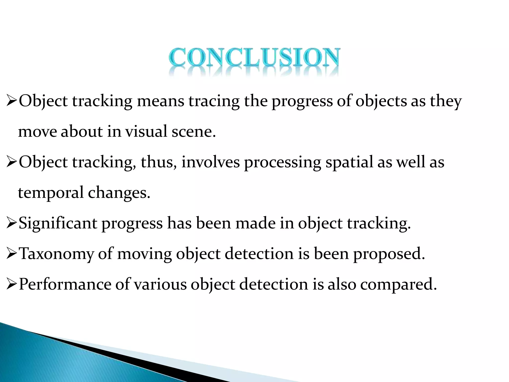 Object tracking means tracing the progress of objects as they
move about in visual scene.
Object tracking, thus, involves processing spatial as well as
temporal changes.
Significant progress has been made in object tracking.
Taxonomy of moving object detection is been proposed.
Performance of various object detection is also compared.
 