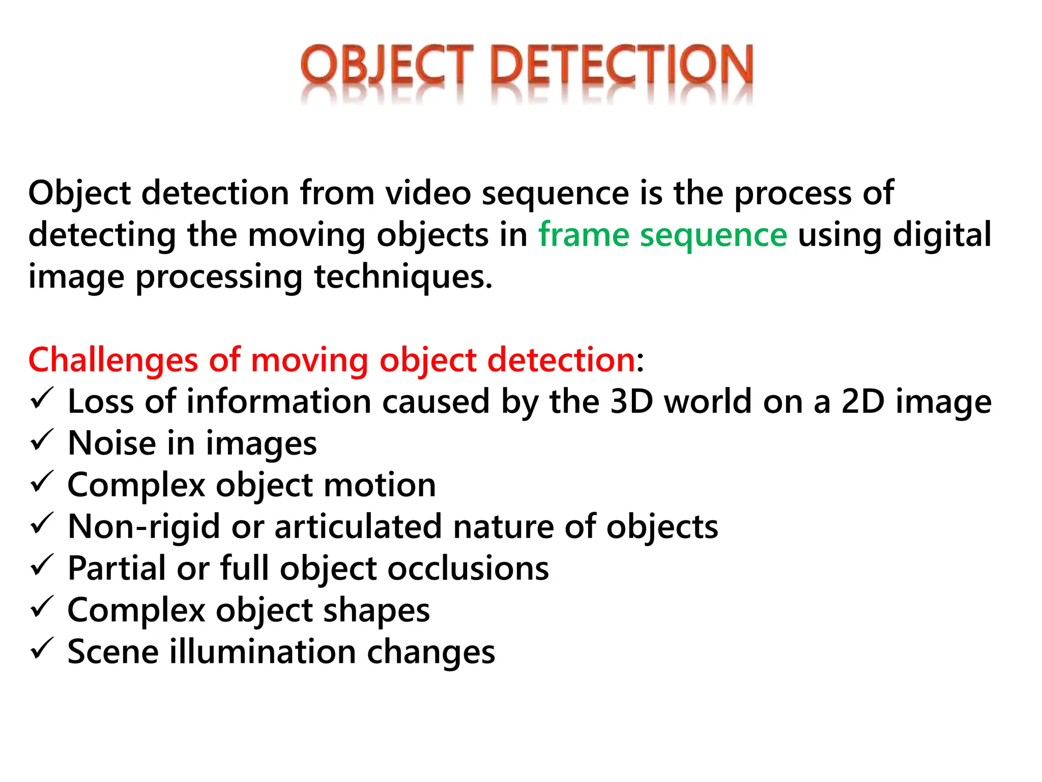 Object detection from video sequence is the process of
detecting the moving objects in frame sequence using digital
image processing techniques.
Challenges of moving object detection:
 Loss of information caused by the 3D world on a 2D image
 Noise in images
 Complex object motion
 Non-rigid or articulated nature of objects
 Partial or full object occlusions
 Complex object shapes
 Scene illumination changes
 