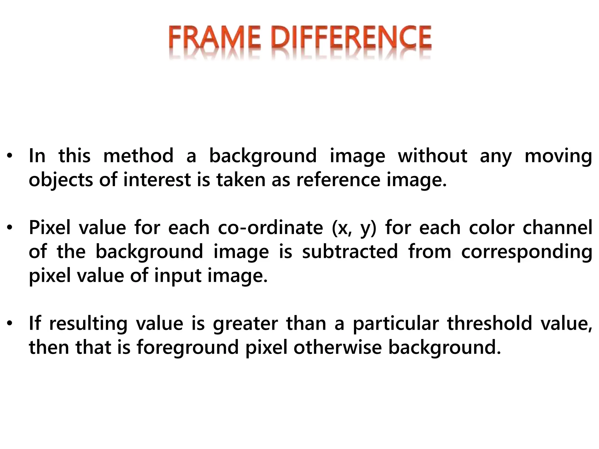 • In this method a background image without any moving
objects of interest is taken as reference image.
• Pixel value for each co-ordinate (x, y) for each color channel
of the background image is subtracted from corresponding
pixel value of input image.
• If resulting value is greater than a particular threshold value,
then that is foreground pixel otherwise background.
 