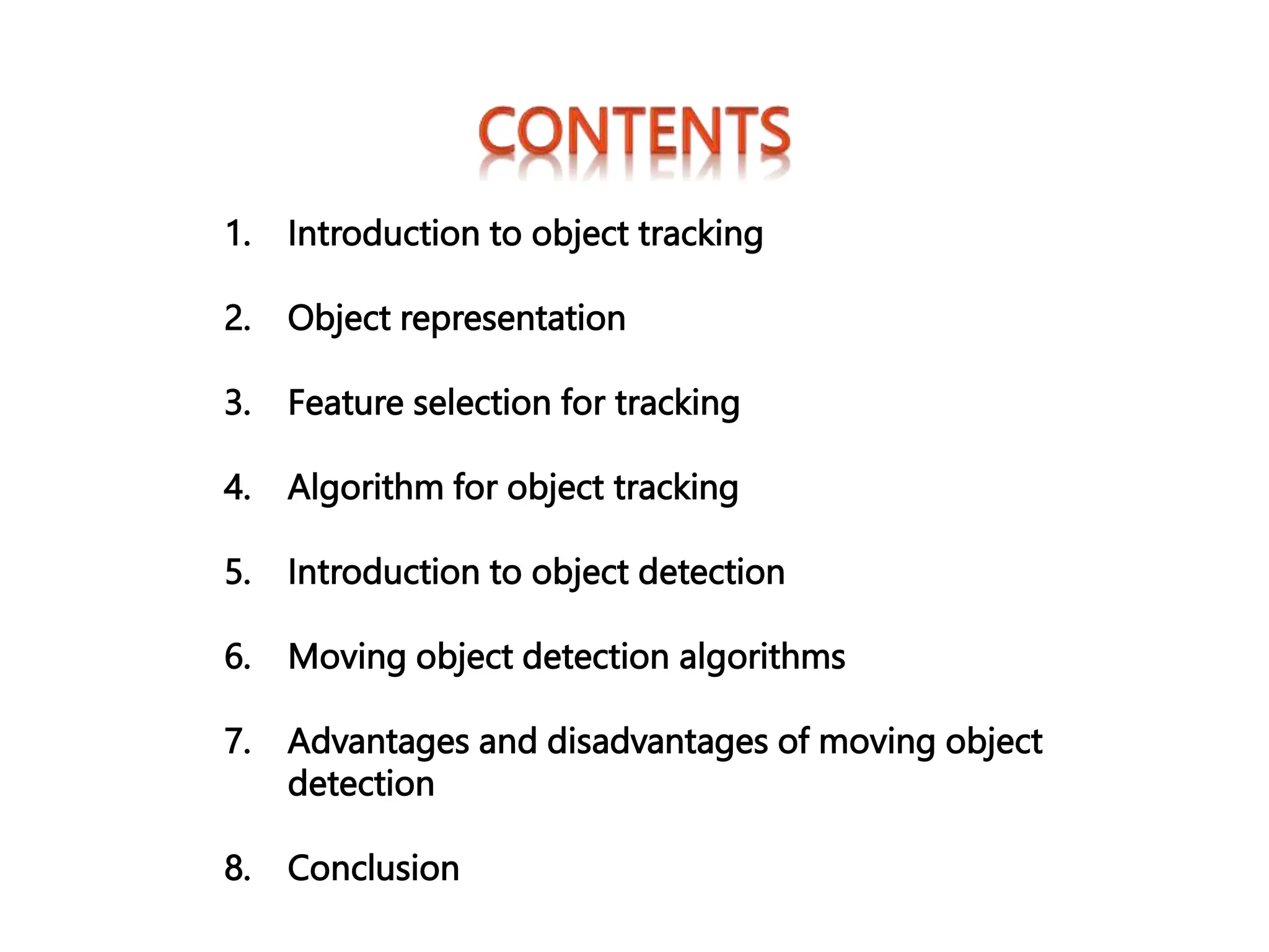1. Introduction to object tracking
2. Object representation
3. Feature selection for tracking
4. Algorithm for object tracking
5. Introduction to object detection
6. Moving object detection algorithms
7. Advantages and disadvantages of moving object
detection
8. Conclusion
 