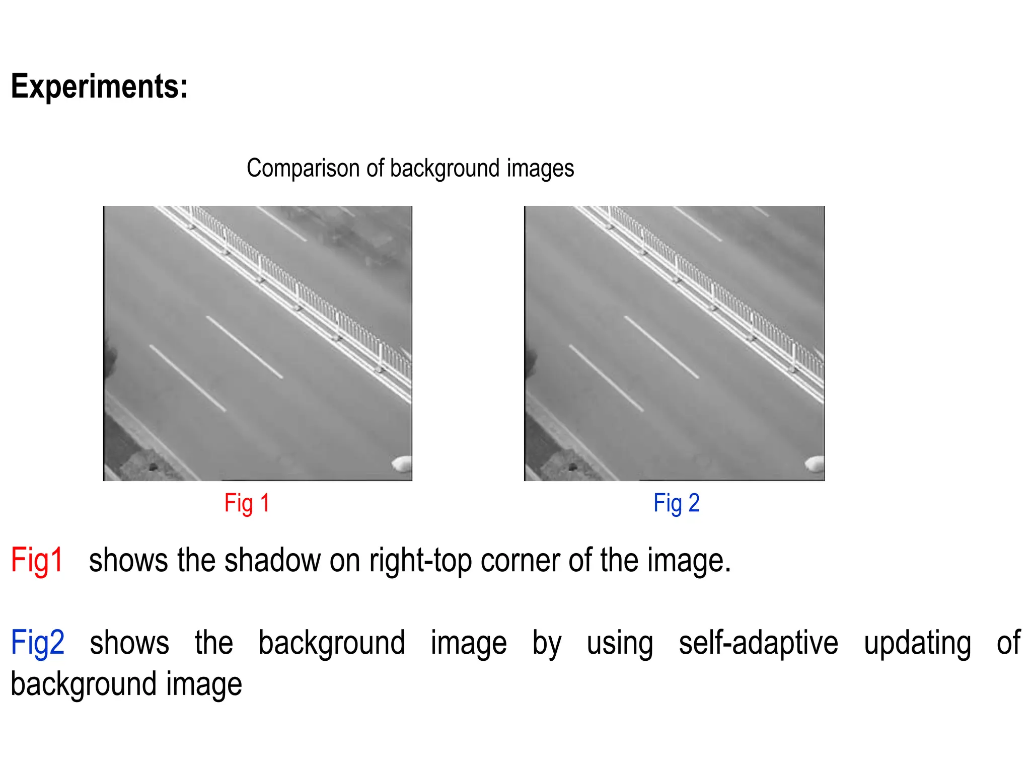 Experiments:
Comparison of background images
Fig 1 Fig 2
Fig1 shows the shadow on right-top corner of the image.
Fig2 shows the background image by using self-adaptive updating of
background image
 