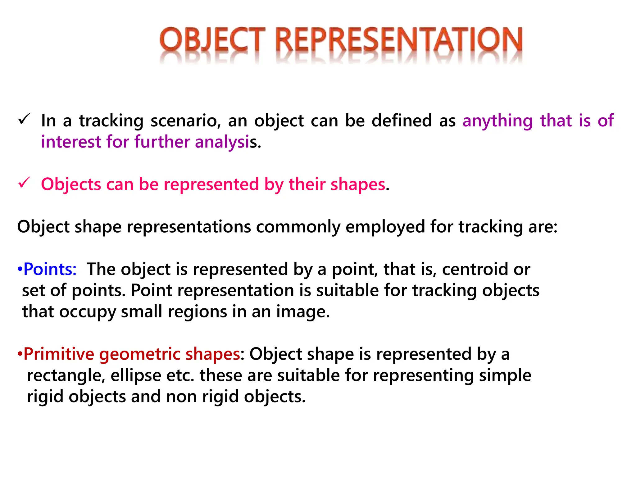  In a tracking scenario, an object can be defined as anything that is of
interest for further analysis.
 Objects can be represented by their shapes.
Object shape representations commonly employed for tracking are:
•Points: The object is represented by a point, that is, centroid or
set of points. Point representation is suitable for tracking objects
that occupy small regions in an image.
•Primitive geometric shapes: Object shape is represented by a
rectangle, ellipse etc. these are suitable for representing simple
rigid objects and non rigid objects.
 