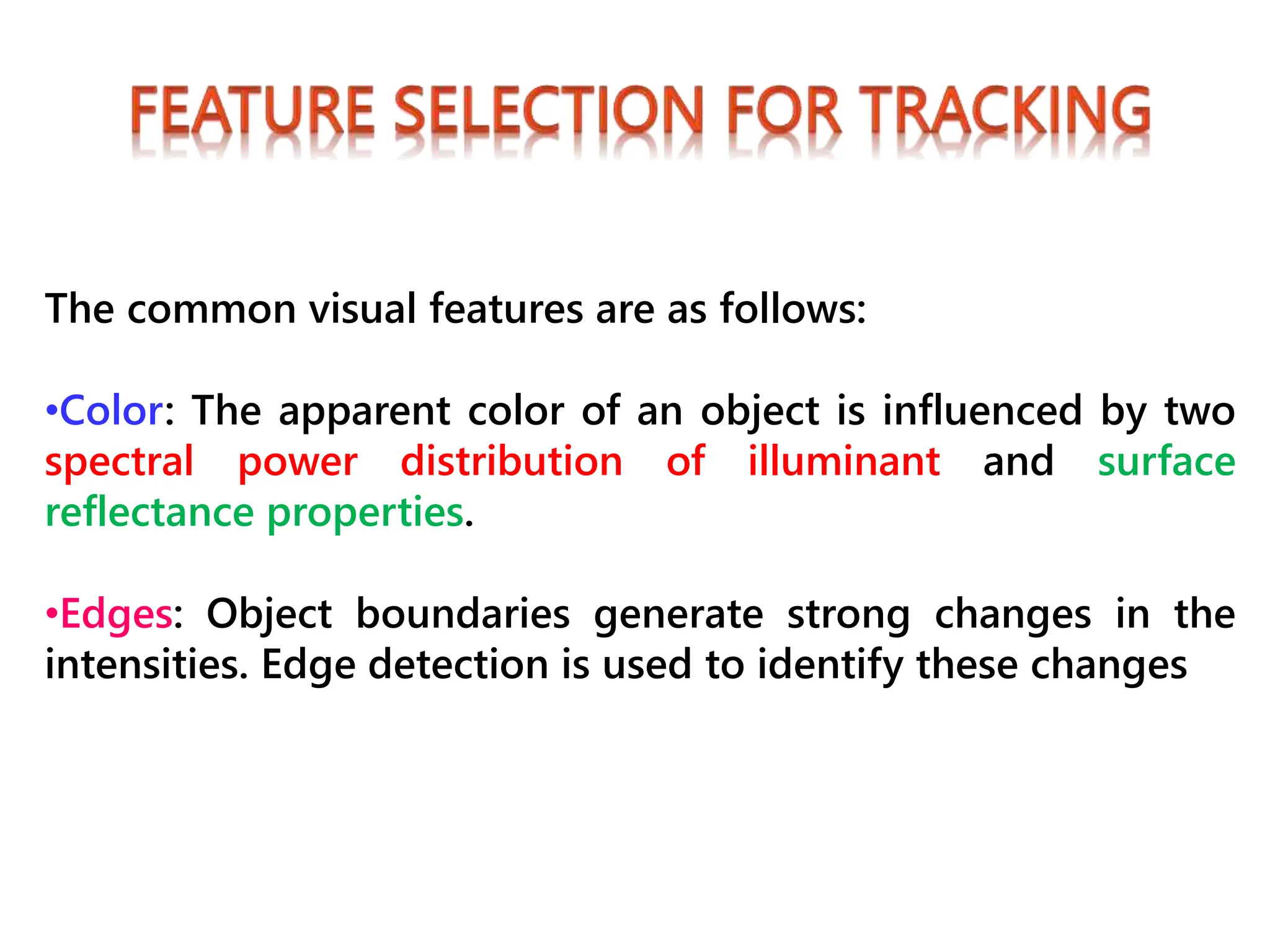 The common visual features are as follows:
•Color: The apparent color of an object is influenced by two
spectral power distribution of illuminant and surface
reflectance properties.
•Edges: Object boundaries generate strong changes in the
intensities. Edge detection is used to identify these changes
 