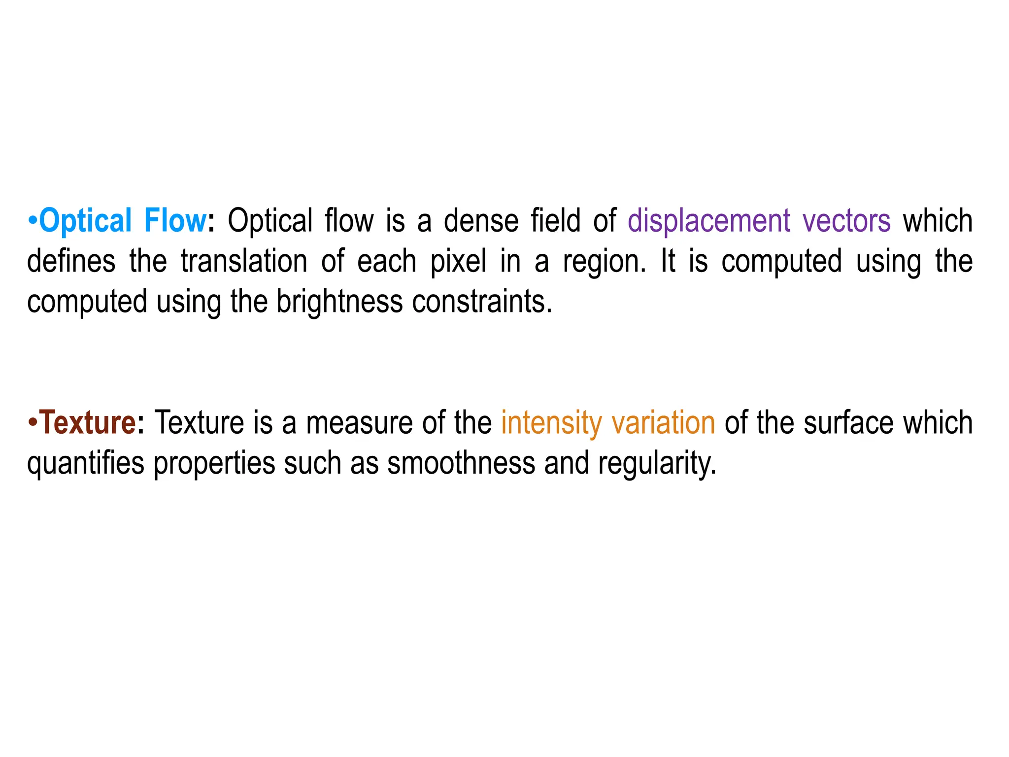 •Optical Flow: Optical flow is a dense field of displacement vectors which
defines the translation of each pixel in a region. It is computed using the
computed using the brightness constraints.
•Texture: Texture is a measure of the intensity variation of the surface which
quantifies properties such as smoothness and regularity.
 