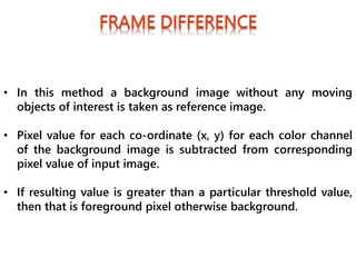 • In this method a background image without any moving
objects of interest is taken as reference image.
• Pixel value for each co-ordinate (x, y) for each color channel
of the background image is subtracted from corresponding
pixel value of input image.
• If resulting value is greater than a particular threshold value,
then that is foreground pixel otherwise background.
 