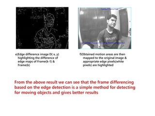 e)Edge difference image D( x, y)
highlighting the difference of
edge maps of Frame(k-1) &
Frame(k)
f)Obtained motion areas are then
mapped to the original image &
appropriate edge pixels(white
pixels) are highlighted
From the above result we can see that the frame differencing
based on the edge detection is a simple method for detecting
for moving objects and gives better results
 