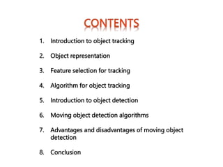 1. Introduction to object tracking
2. Object representation
3. Feature selection for tracking
4. Algorithm for object tracking
5. Introduction to object detection
6. Moving object detection algorithms
7. Advantages and disadvantages of moving object
detection
8. Conclusion
 