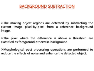 The moving object regions are detected by subtracting the
current image pixel-by-pixel from a reference background
image.
The pixel where the difference is above a threshold are
classified as foreground otherwise background.
Morphological post processing operations are performed to
reduce the effects of noise and enhance the detected object.
 
