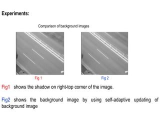 Experiments:
Comparison of background images
Fig 1 Fig 2
Fig1 shows the shadow on right-top corner of the image.
Fig2 shows the background image by using self-adaptive updating of
background image
 