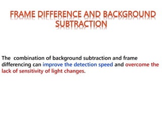 The combination of background subtraction and frame
differencing can improve the detection speed and overcome the
lack of sensitivity of light changes.
 