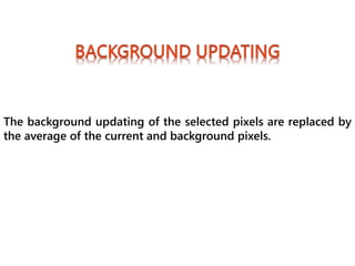 The background updating of the selected pixels are replaced by
the average of the current and background pixels.
 