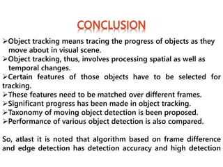 Object tracking means tracing the progress of objects as they
move about in visual scene.
Object tracking, thus, involves processing spatial as well as
temporal changes.
Certain features of those objects have to be selected for
tracking.
These features need to be matched over different frames.
Significant progress has been made in object tracking.
Taxonomy of moving object detection is been proposed.
Performance of various object detection is also compared.
So, atlast it is noted that algorithm based on frame difference
and edge detection has detection accuracy and high detection
 