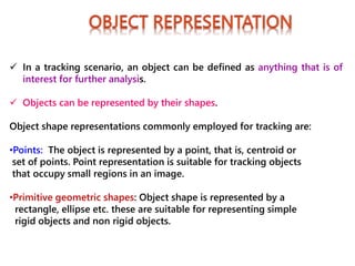  In a tracking scenario, an object can be defined as anything that is of
interest for further analysis.
 Objects can be represented by their shapes.
Object shape representations commonly employed for tracking are:
•Points: The object is represented by a point, that is, centroid or
set of points. Point representation is suitable for tracking objects
that occupy small regions in an image.
•Primitive geometric shapes: Object shape is represented by a
rectangle, ellipse etc. these are suitable for representing simple
rigid objects and non rigid objects.
 