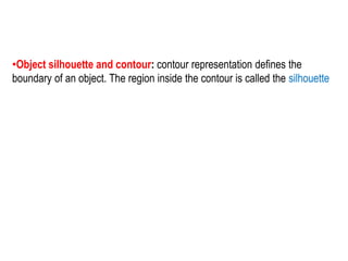 •Object silhouette and contour: contour representation defines the
boundary of an object. The region inside the contour is called the silhouette
 