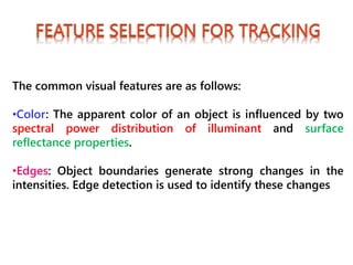 The common visual features are as follows:
•Color: The apparent color of an object is influenced by two
spectral power distribution of illuminant and surface
reflectance properties.
•Edges: Object boundaries generate strong changes in the
intensities. Edge detection is used to identify these changes
 