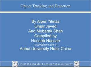 Object Tracking and Detection
By Alper Yilmaz
Omar Javed
And Mubarak Shah
Compiled by
Haseeb Hassan
haseeb@ahu.edu.cn
Anhui University Hefei,China
 