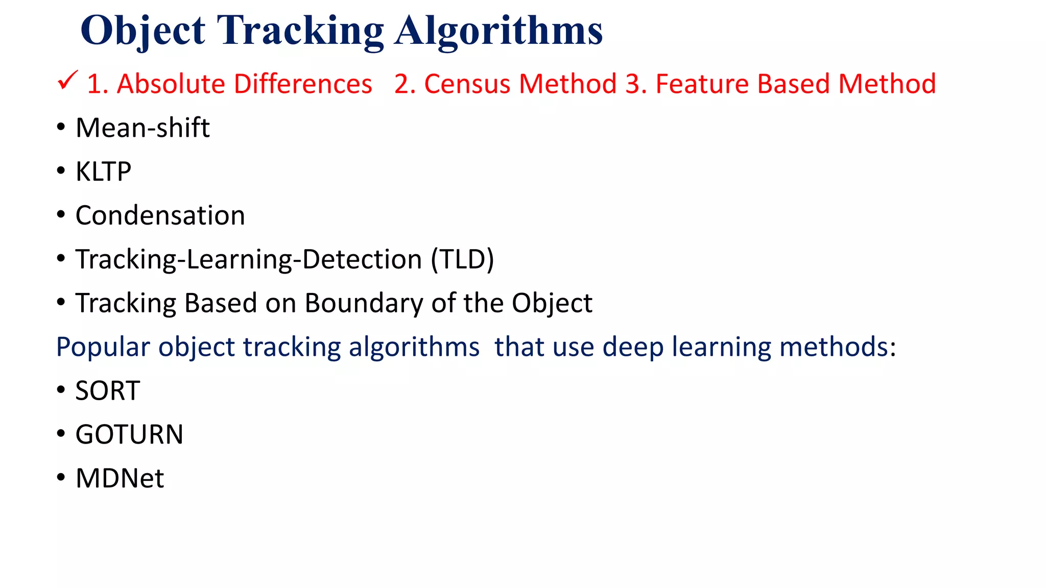 Object Tracking Algorithms
 1. Absolute Differences 2. Census Method 3. Feature Based Method
• Mean-shift
• KLTP
• Condensation
• Tracking-Learning-Detection (TLD)
• Tracking Based on Boundary of the Object
Popular object tracking algorithms that use deep learning methods:
• SORT
• GOTURN
• MDNet
 