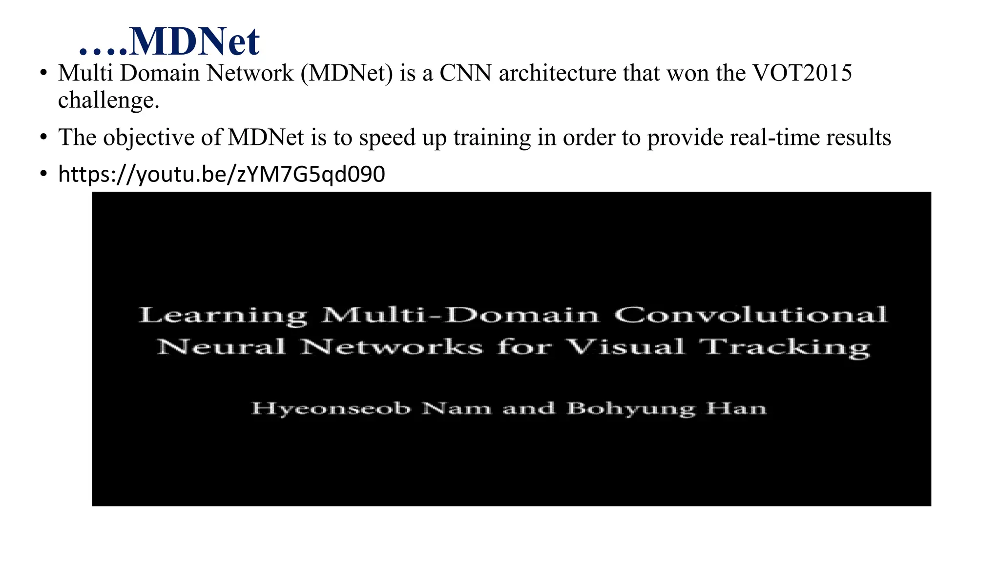 ….MDNet
• Multi Domain Network (MDNet) is a CNN architecture that won the VOT2015
challenge.
• The objective of MDNet is to speed up training in order to provide real-time results
• https://youtu.be/zYM7G5qd090
 