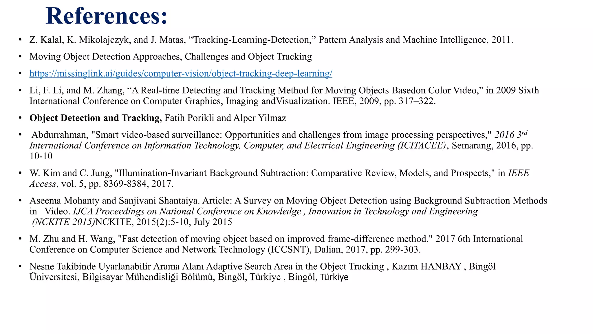 References:
• Z. Kalal, K. Mikolajczyk, and J. Matas, “Tracking-Learning-Detection,” Pattern Analysis and Machine Intelligence, 2011.
• Moving Object Detection Approaches, Challenges and Object Tracking
• https://missinglink.ai/guides/computer-vision/object-tracking-deep-learning/
• Li, F. Li, and M. Zhang, “A Real-time Detecting and Tracking Method for Moving Objects Basedon Color Video,” in 2009 Sixth
International Conference on Computer Graphics, Imaging andVisualization. IEEE, 2009, pp. 317–322.
• Object Detection and Tracking, Fatih Porikli and Alper Yilmaz
• Abdurrahman, "Smart video-based surveillance: Opportunities and challenges from image processing perspectives," 2016 3rd
International Conference on Information Technology, Computer, and Electrical Engineering (ICITACEE), Semarang, 2016, pp.
10-10
• W. Kim and C. Jung, "Illumination-Invariant Background Subtraction: Comparative Review, Models, and Prospects," in IEEE
Access, vol. 5, pp. 8369-8384, 2017.
• Aseema Mohanty and Sanjivani Shantaiya. Article: A Survey on Moving Object Detection using Background Subtraction Methods
in Video. IJCA Proceedings on National Conference on Knowledge , Innovation in Technology and Engineering
(NCKITE 2015)NCKITE, 2015(2):5-10, July 2015
• M. Zhu and H. Wang, "Fast detection of moving object based on improved frame-difference method," 2017 6th International
Conference on Computer Science and Network Technology (ICCSNT), Dalian, 2017, pp. 299-303.
• Nesne Takibinde Uyarlanabilir Arama Alanı Adaptive Search Area in the Object Tracking , Kazım HANBAY , Bingöl
Üniversitesi, Bilgisayar Mühendisliği Bölümü, Bingöl, Türkiye , Bingöl, Türkiye
 