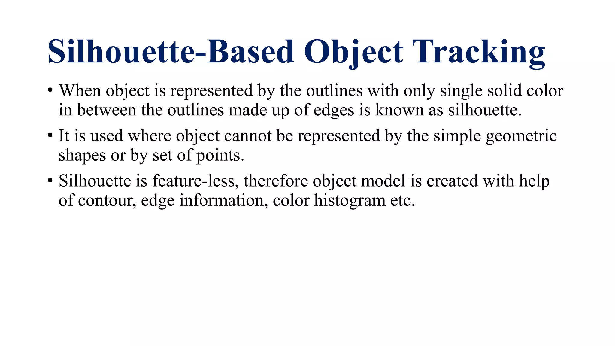 Silhouette-Based Object Tracking
• When object is represented by the outlines with only single solid color
in between the outlines made up of edges is known as silhouette.
• It is used where object cannot be represented by the simple geometric
shapes or by set of points.
• Silhouette is feature-less, therefore object model is created with help
of contour, edge information, color histogram etc.
 