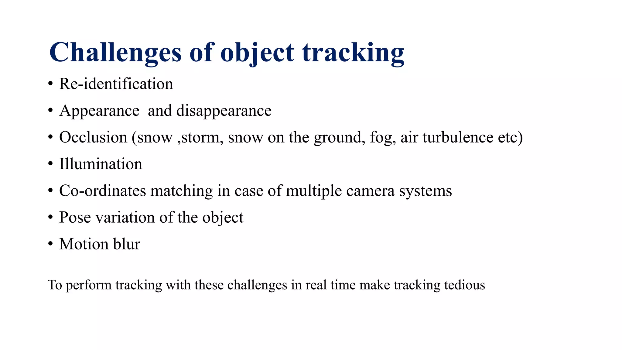 Challenges of object tracking
• Re-identification
• Appearance and disappearance
• Occlusion (snow ,storm, snow on the ground, fog, air turbulence etc)
• Illumination
• Co-ordinates matching in case of multiple camera systems
• Pose variation of the object
• Motion blur
To perform tracking with these challenges in real time make tracking tedious
 