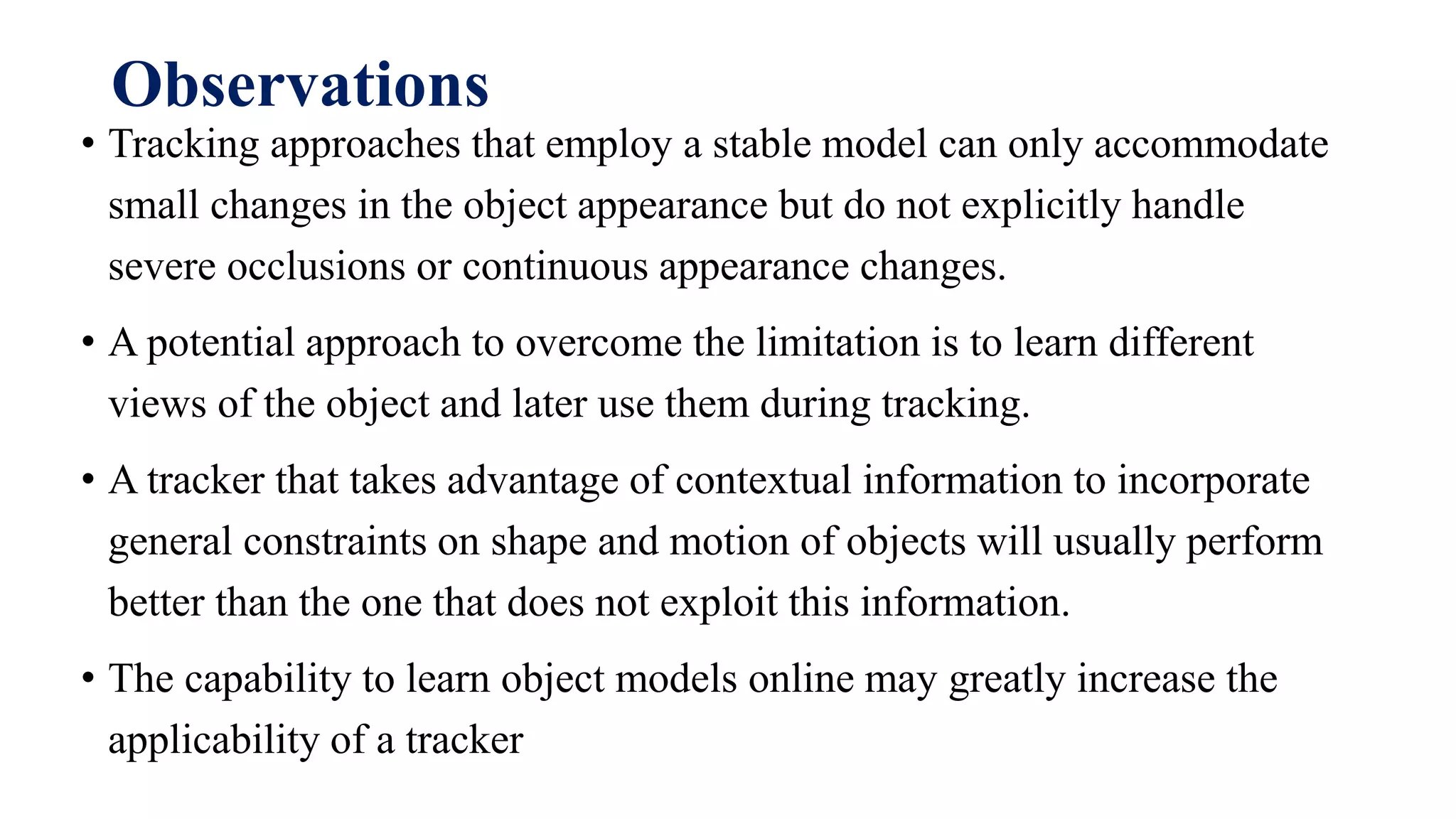 Observations
• Tracking approaches that employ a stable model can only accommodate
small changes in the object appearance but do not explicitly handle
severe occlusions or continuous appearance changes.
• A potential approach to overcome the limitation is to learn different
views of the object and later use them during tracking.
• A tracker that takes advantage of contextual information to incorporate
general constraints on shape and motion of objects will usually perform
better than the one that does not exploit this information.
• The capability to learn object models online may greatly increase the
applicability of a tracker
 