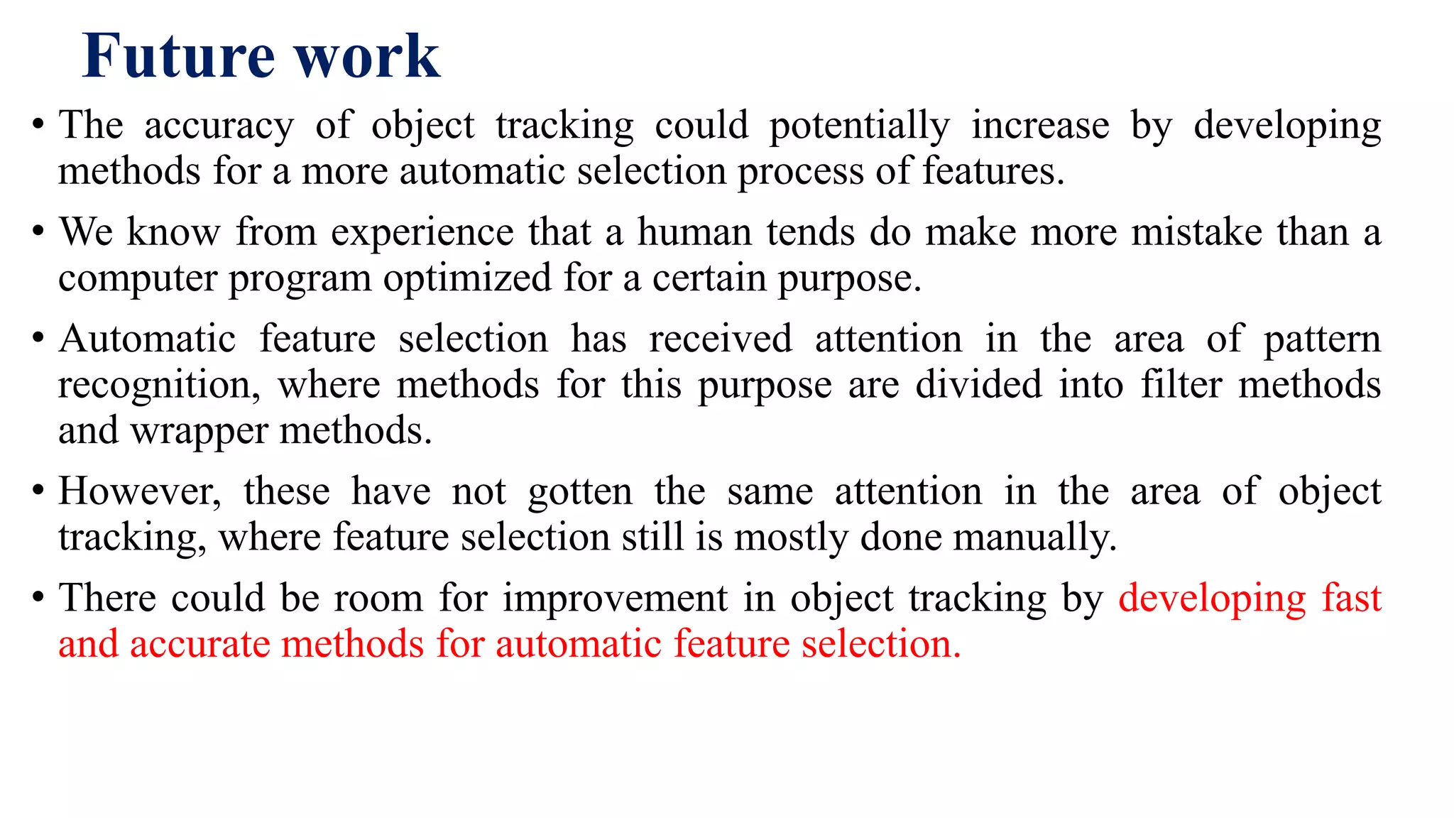 Future work
• The accuracy of object tracking could potentially increase by developing
methods for a more automatic selection process of features.
• We know from experience that a human tends do make more mistake than a
computer program optimized for a certain purpose.
• Automatic feature selection has received attention in the area of pattern
recognition, where methods for this purpose are divided into filter methods
and wrapper methods.
• However, these have not gotten the same attention in the area of object
tracking, where feature selection still is mostly done manually.
• There could be room for improvement in object tracking by developing fast
and accurate methods for automatic feature selection.
 